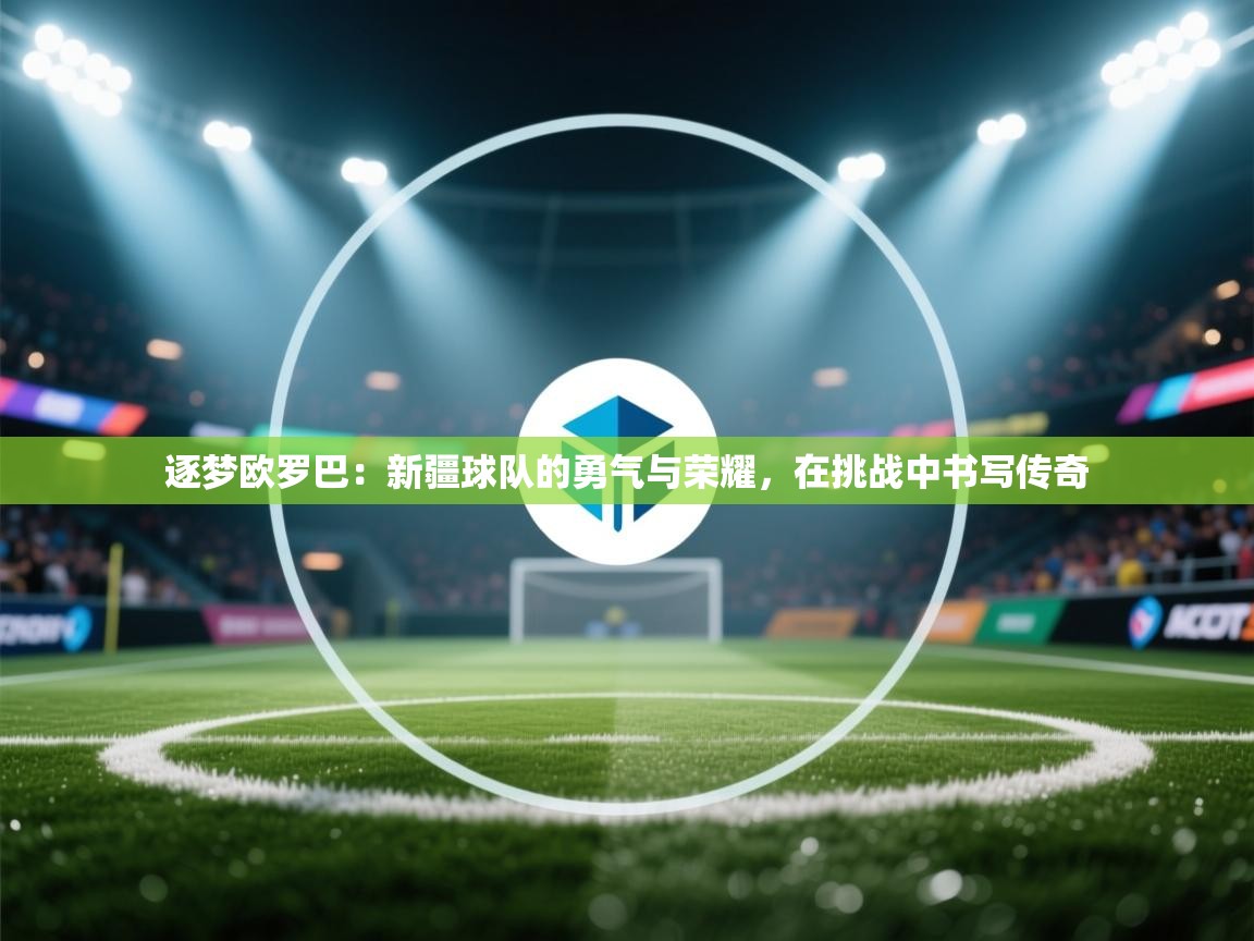 逐梦欧罗巴：新疆球队的勇气与荣耀，在挑战中书写传奇  第2张